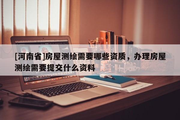 [河南省]房屋测绘需要哪些资质，办理房屋测绘需要提交什么资料