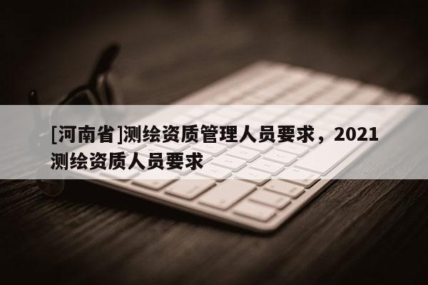 [河南省]测绘资质管理人员要求，2021测绘资质人员要求