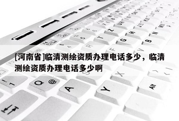 [河南省]临清测绘资质办理电话多少，临清测绘资质办理电话多少啊