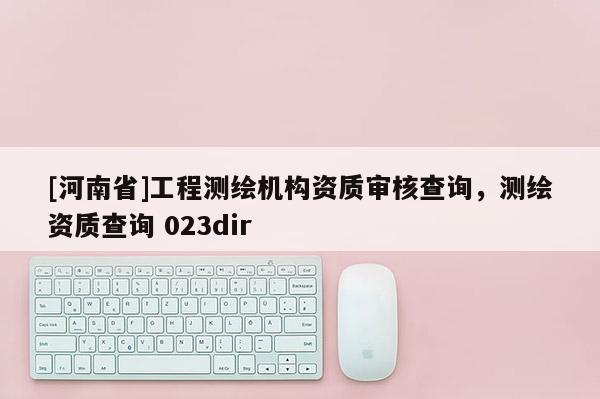 [河南省]工程测绘机构资质审核查询，测绘资质查询 023dir