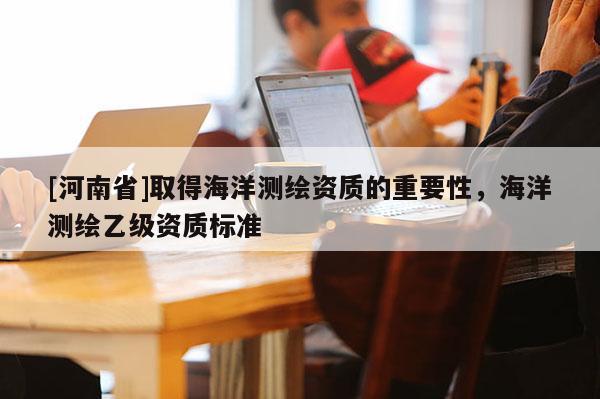 [河南省]取得海洋测绘资质的重要性，海洋测绘乙级资质标准