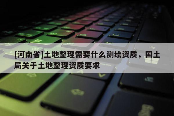[河南省]土地整理需要什么测绘资质，国土局关于土地整理资质要求