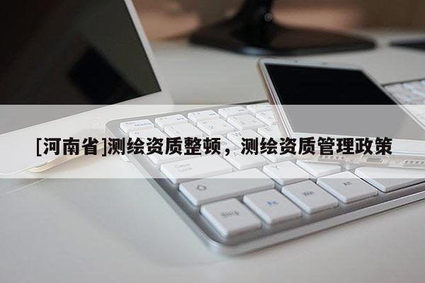 [河南省]测绘资质整顿，测绘资质管理政策