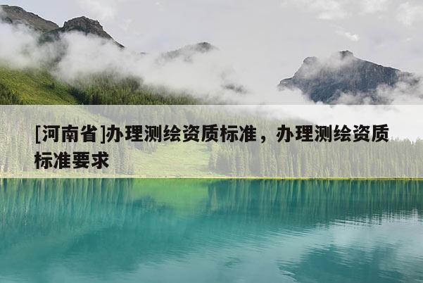 [河南省]办理测绘资质标准，办理测绘资质标准要求
