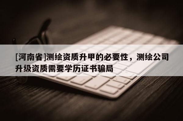[河南省]测绘资质升甲的必要性，测绘公司升级资质需要学历证书骗局