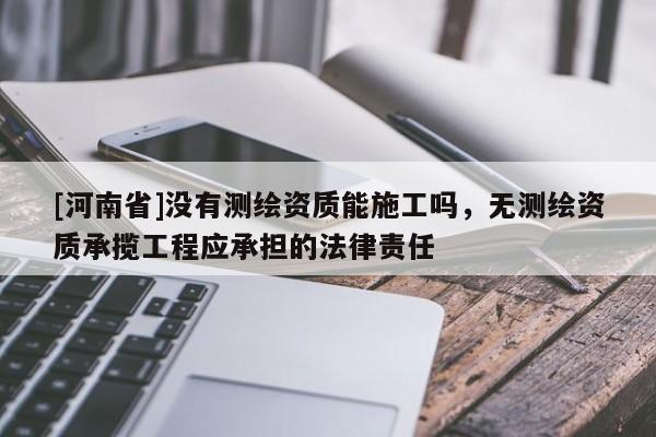 [河南省]没有测绘资质能施工吗，无测绘资质承揽工程应承担的法律责任