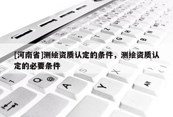 [河南省]测绘资质认定的条件，测绘资质认定的必要条件