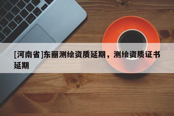 [河南省]东丽测绘资质延期，测绘资质证书延期