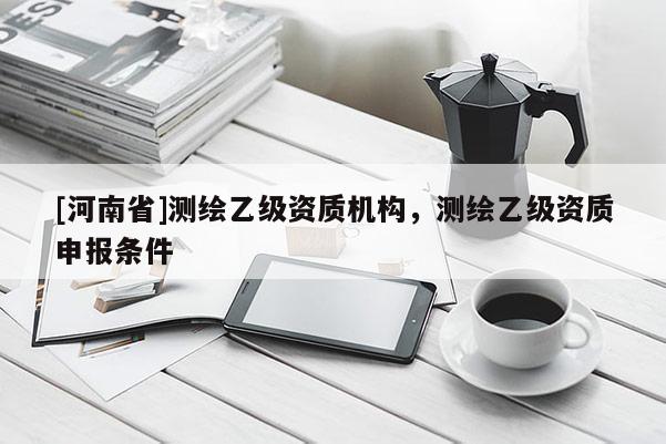 [河南省]测绘乙级资质机构，测绘乙级资质申报条件