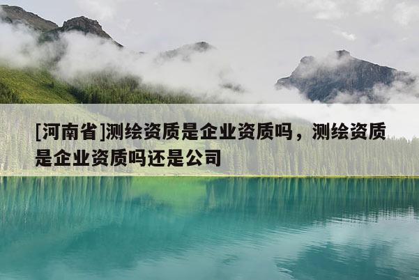 [河南省]测绘资质是企业资质吗，测绘资质是企业资质吗还是公司