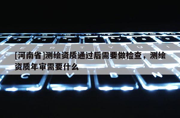 [河南省]测绘资质通过后需要做检查，测绘资质年审需要什么