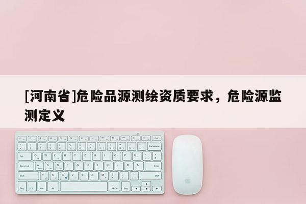 [河南省]危险品源测绘资质要求，危险源监测定义