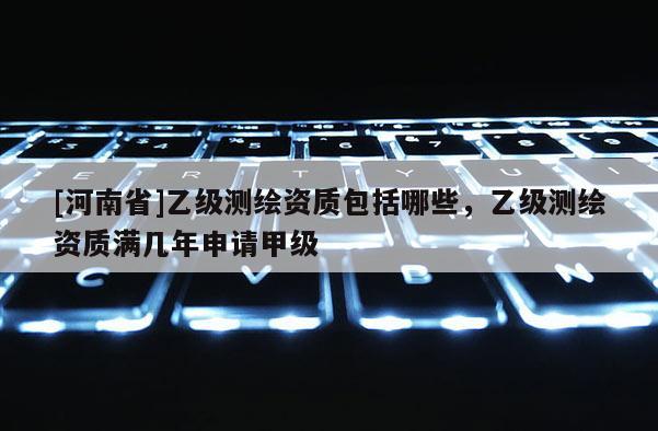 [河南省]乙级测绘资质包括哪些，乙级测绘资质满几年申请甲级