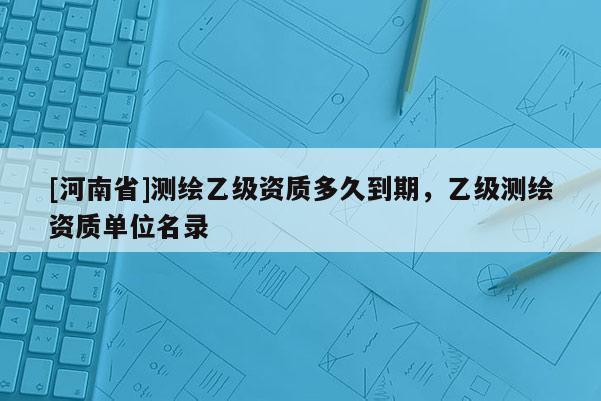 [河南省]测绘乙级资质多久到期，乙级测绘资质单位名录