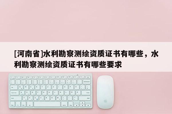 [河南省]水利勘察测绘资质证书有哪些，水利勘察测绘资质证书有哪些要求