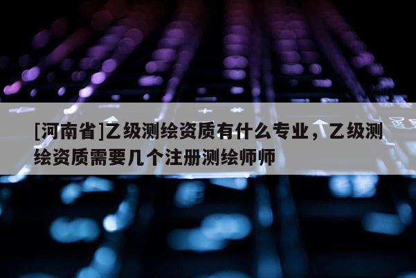 [河南省]乙级测绘资质有什么专业，乙级测绘资质需要几个注册测绘师师
