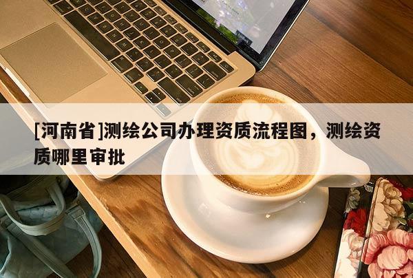 [河南省]测绘公司办理资质流程图，测绘资质哪里审批