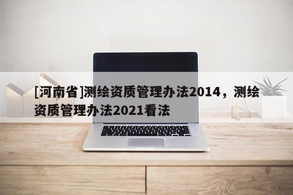 [河南省]测绘资质管理办法2014，测绘资质管理办法2021看法