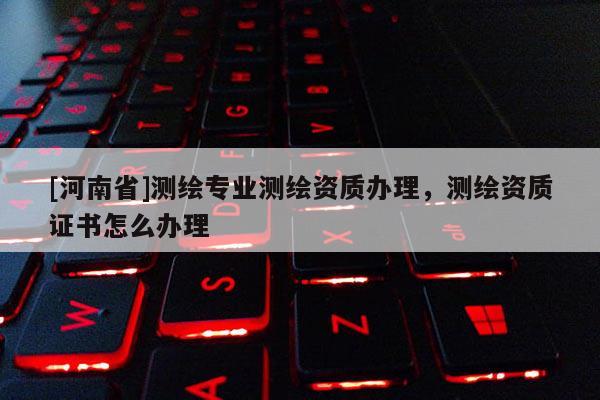 [河南省]测绘专业测绘资质办理，测绘资质证书怎么办理