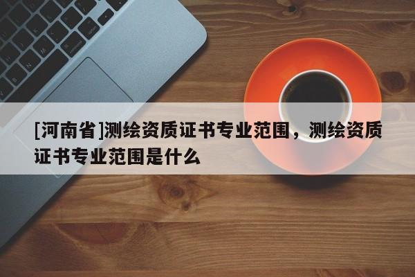 [河南省]测绘资质证书专业范围，测绘资质证书专业范围是什么