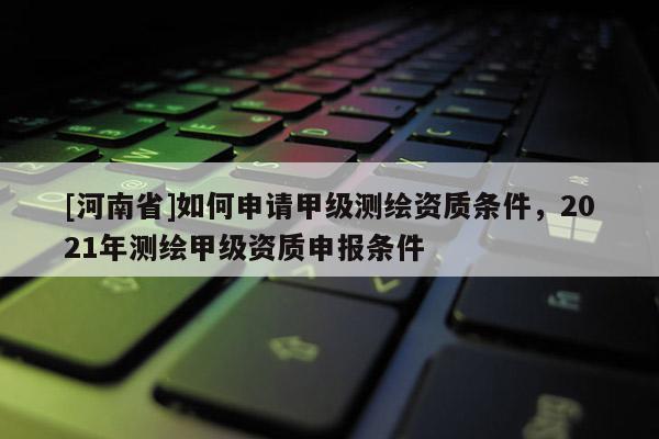 [河南省]如何申请甲级测绘资质条件，2021年测绘甲级资质申报条件