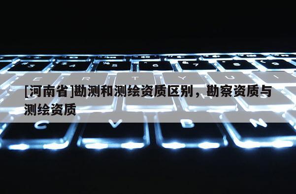 [河南省]勘测和测绘资质区别，勘察资质与测绘资质
