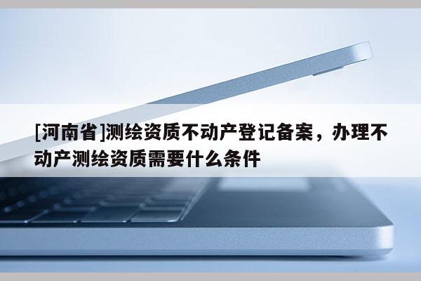 [河南省]测绘资质不动产登记备案，办理不动产测绘资质需要什么条件
