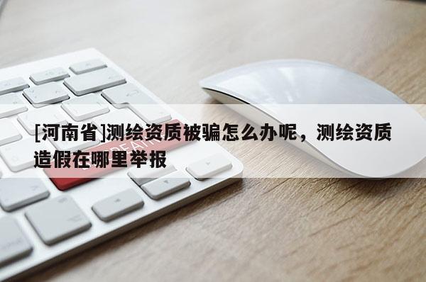 [河南省]测绘资质被骗怎么办呢，测绘资质造假在哪里举报