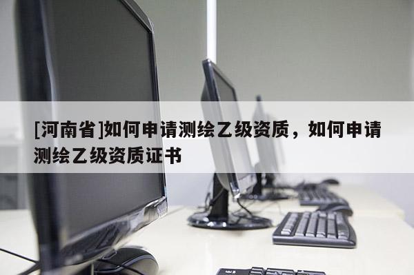 [河南省]如何申请测绘乙级资质，如何申请测绘乙级资质证书