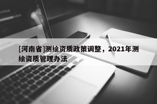 [河南省]测绘资质政策调整，2021年测绘资质管理办法