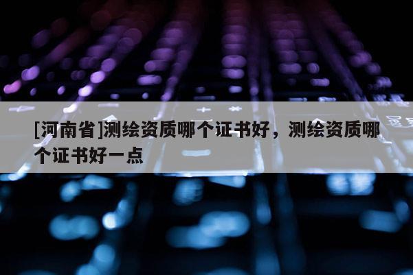 [河南省]测绘资质哪个证书好，测绘资质哪个证书好一点