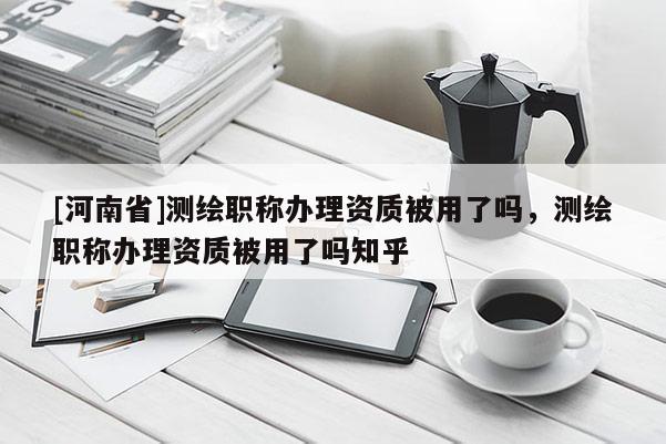 [河南省]测绘职称办理资质被用了吗，测绘职称办理资质被用了吗知乎