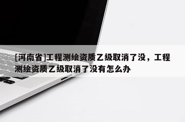 [河南省]工程测绘资质乙级取消了没，工程测绘资质乙级取消了没有怎么办