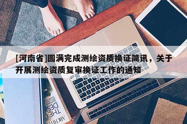 [河南省]圆满完成测绘资质换证简讯，关于开展测绘资质复审换证工作的通知