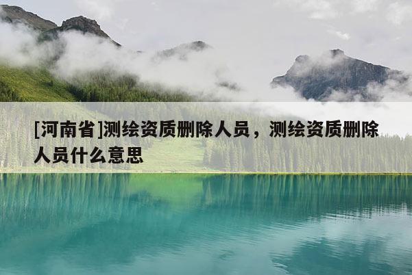 [河南省]测绘资质删除人员，测绘资质删除人员什么意思
