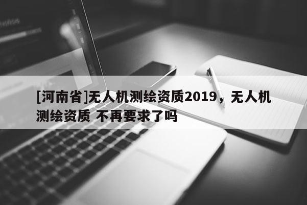 [河南省]无人机测绘资质2019，无人机测绘资质 不再要求了吗