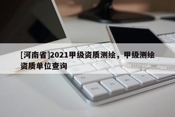 [河南省]2021甲级资质测绘，甲级测绘资质单位查询
