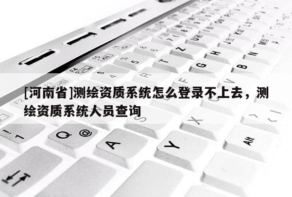 [河南省]测绘资质系统怎么登录不上去，测绘资质系统人员查询