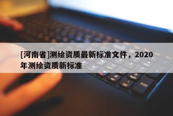[河南省]测绘资质最新标准文件，2020年测绘资质新标准