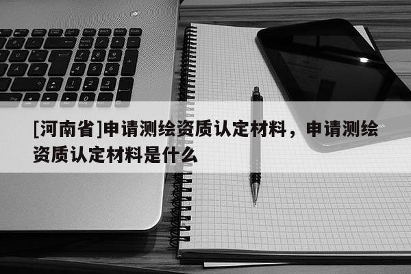 [河南省]申请测绘资质认定材料，申请测绘资质认定材料是什么
