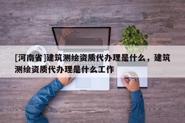 [河南省]建筑测绘资质代办理是什么，建筑测绘资质代办理是什么工作