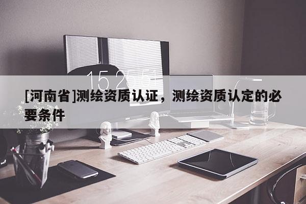[河南省]测绘资质认证，测绘资质认定的必要条件