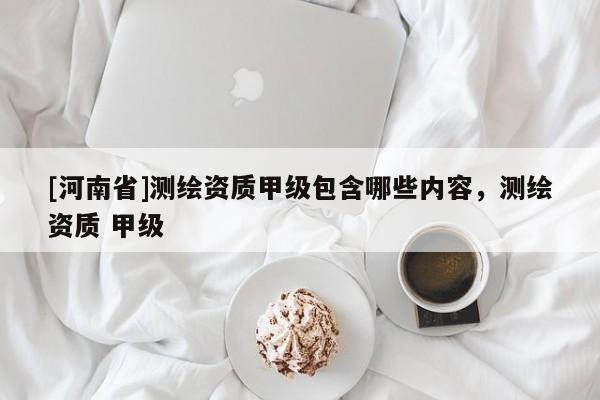 [河南省]测绘资质甲级包含哪些内容，测绘资质 甲级
