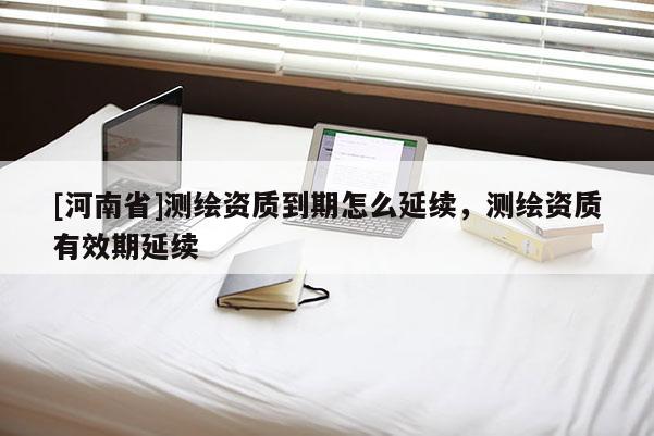 [河南省]测绘资质到期怎么延续，测绘资质有效期延续