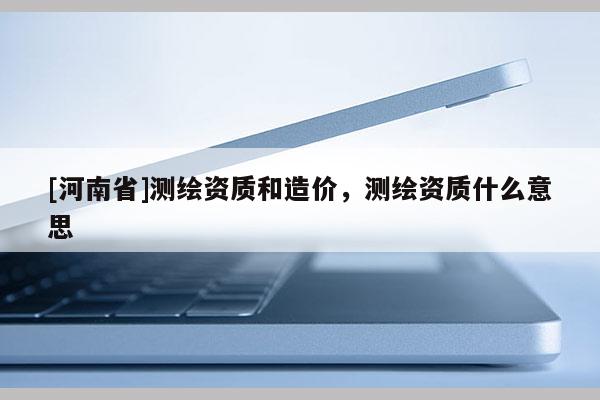 [河南省]测绘资质和造价，测绘资质什么意思