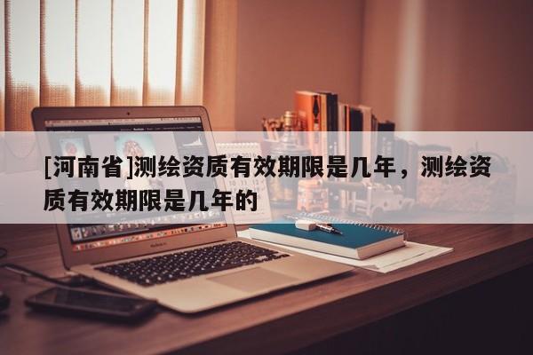 [河南省]测绘资质有效期限是几年，测绘资质有效期限是几年的