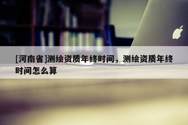 [河南省]测绘资质年终时间，测绘资质年终时间怎么算
