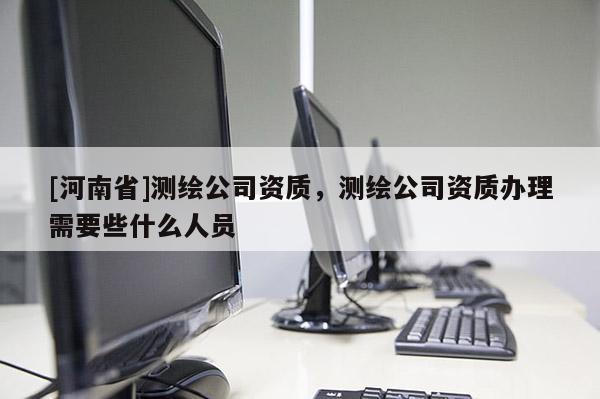 [河南省]测绘公司资质，测绘公司资质办理需要些什么人员