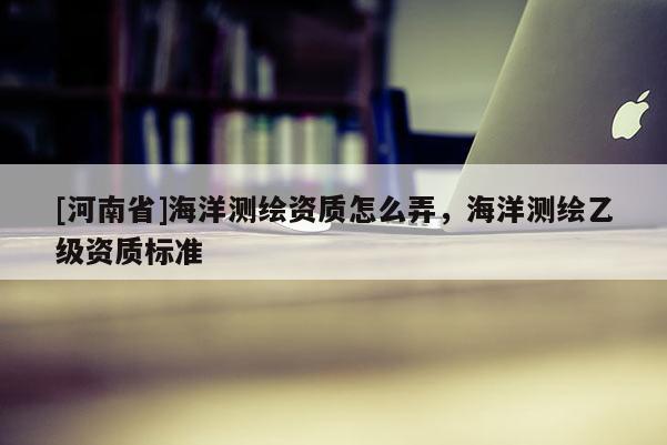 [河南省]海洋测绘资质怎么弄，海洋测绘乙级资质标准