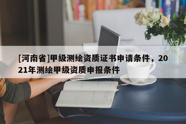 [河南省]甲级测绘资质证书申请条件，2021年测绘甲级资质申报条件